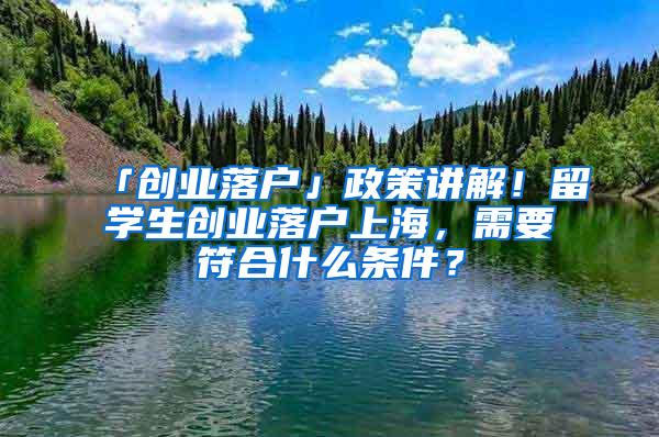 「创业落户」政策讲解！留学生创业落户上海，需要符合什么条件？