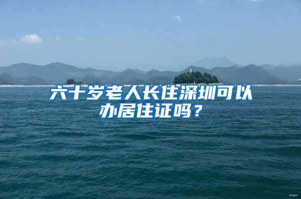 六十岁老人长住深圳可以办居住证吗？