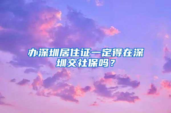 办深圳居住证一定得在深圳交社保吗？