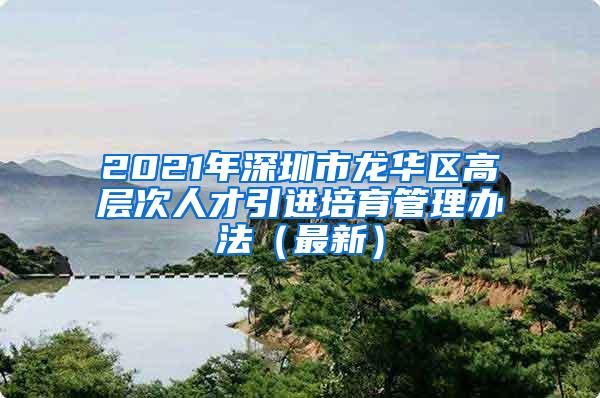 2021年深圳市龙华区高层次人才引进培育管理办法（最新）