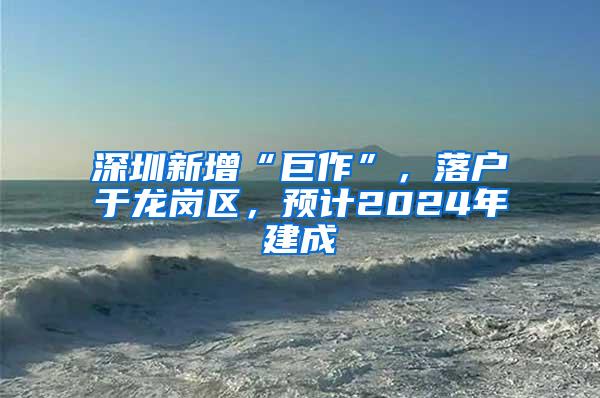 深圳新增“巨作”，落户于龙岗区，预计2024年建成