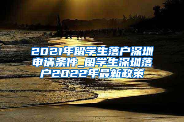 2021年留学生落户深圳申请条件_留学生深圳落户2022年最新政策