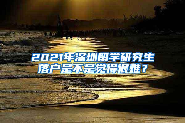 2021年深圳留学研究生落户是不是觉得很难？