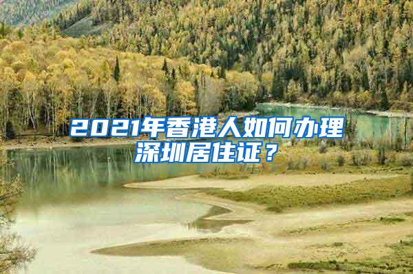 2021年香港人如何办理深圳居住证？