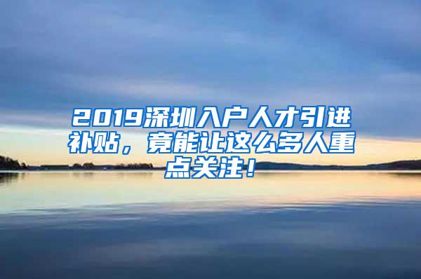 2019深圳入户人才引进补贴，竟能让这么多人重点关注！