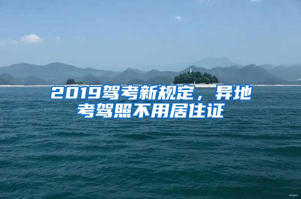 2019驾考新规定，异地考驾照不用居住证