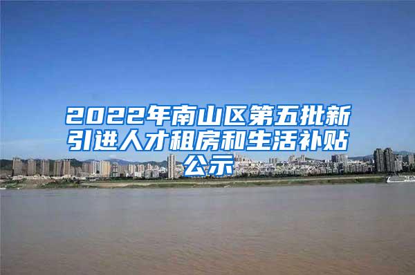 2022年南山区第五批新引进人才租房和生活补贴公示