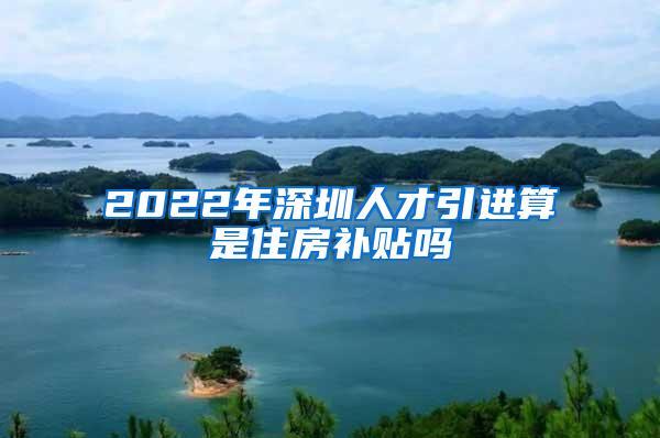 2022年深圳人才引进算是住房补贴吗