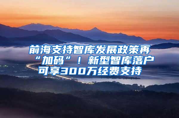 前海支持智库发展政策再“加码”！新型智库落户可享300万经费支持