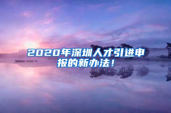 2020年深圳人才引进申报的新办法！