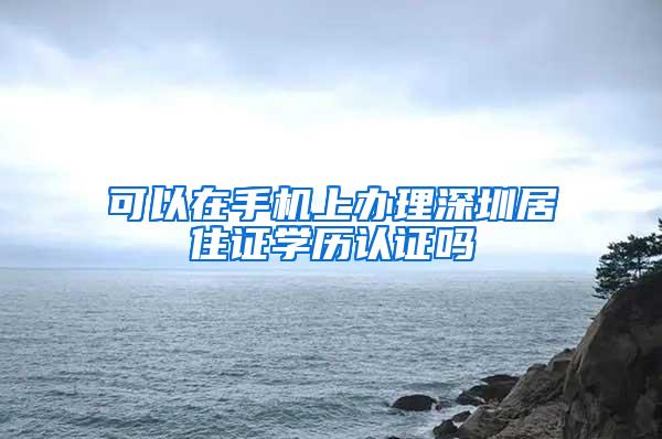 可以在手机上办理深圳居住证学历认证吗