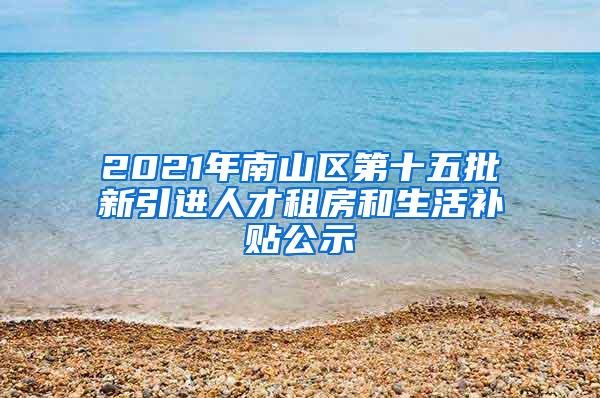 2021年南山区第十五批新引进人才租房和生活补贴公示