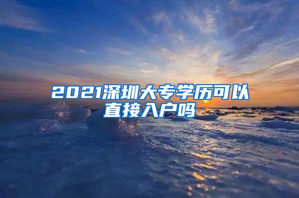 2021深圳大专学历可以直接入户吗