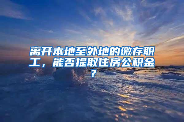 离开本地至外地的缴存职工，能否提取住房公积金？