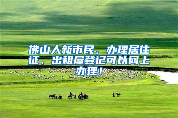 佛山人新市民，办理居住证、出租屋登记可以网上办理！