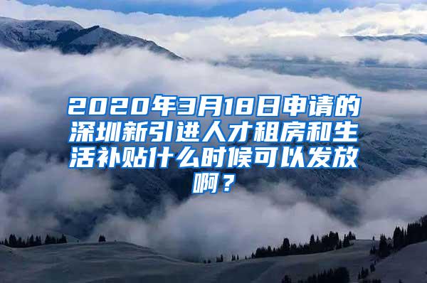 2020年3月18日申请的深圳新引进人才租房和生活补贴什么时候可以发放啊？