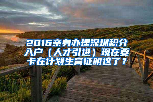 2016亲身办理深圳积分入户（人才引进）现在要卡在计划生育证明这了？