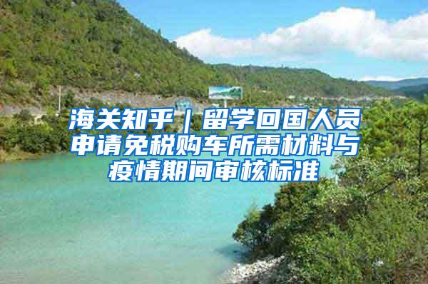 海关知乎｜留学回国人员申请免税购车所需材料与疫情期间审核标准