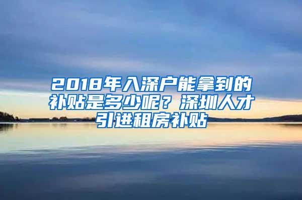 2018年入深户能拿到的补贴是多少呢？深圳人才引进租房补贴