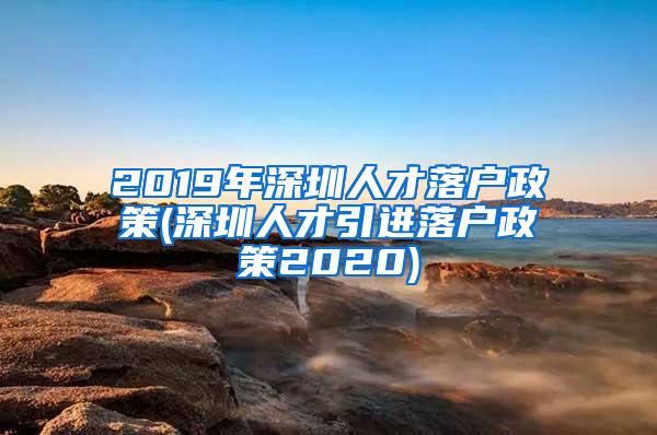 2019年深圳人才落户政策(深圳人才引进落户政策2020)