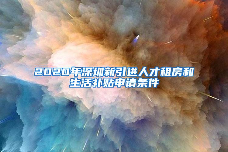 2020年深圳新引进人才租房和生活补贴申请条件