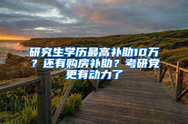 研究生学历最高补助10万？还有购房补助？考研党更有动力了