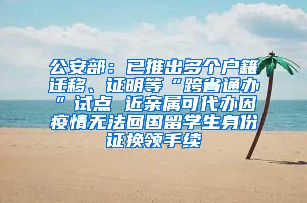 公安部：已推出多个户籍迁移、证明等“跨省通办”试点 近亲属可代办因疫情无法回国留学生身份证换领手续