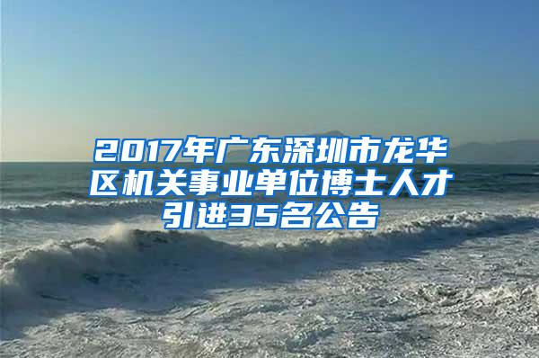 2017年广东深圳市龙华区机关事业单位博士人才引进35名公告