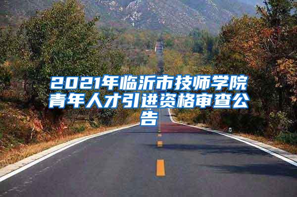 2021年临沂市技师学院青年人才引进资格审查公告