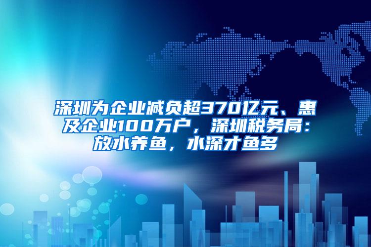 深圳为企业减负超370亿元、惠及企业100万户，深圳税务局：放水养鱼，水深才鱼多