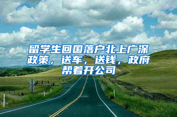 留学生回国落户北上广深政策，送车，送钱，政府帮着开公司