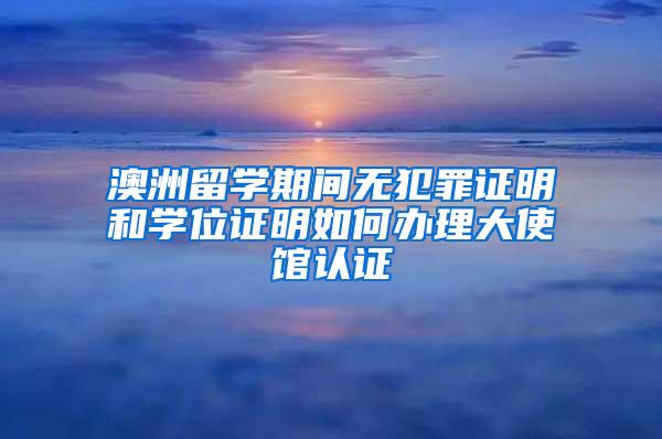 澳洲留学期间无犯罪证明和学位证明如何办理大使馆认证