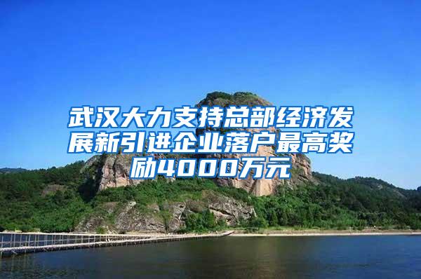 武汉大力支持总部经济发展新引进企业落户最高奖励4000万元