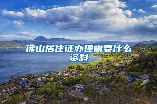 佛山居住证办理需要什么资料