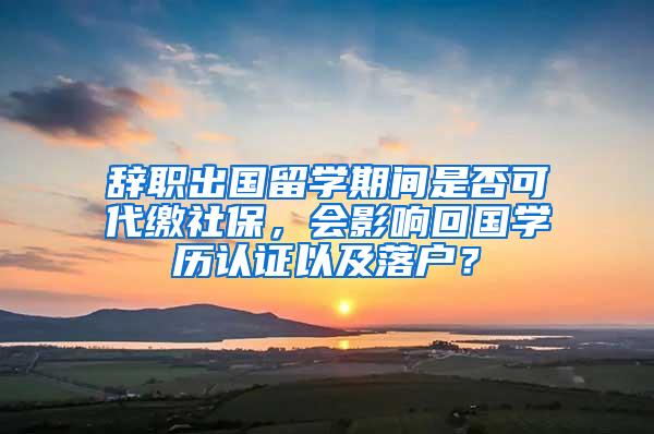 辞职出国留学期间是否可代缴社保，会影响回国学历认证以及落户？