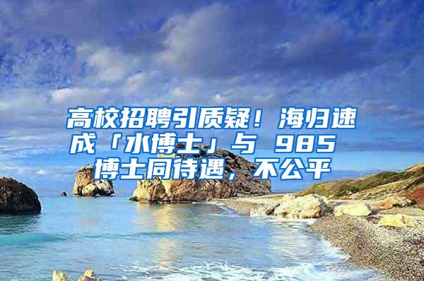 高校招聘引质疑！海归速成「水博士」与 985 博士同待遇，不公平