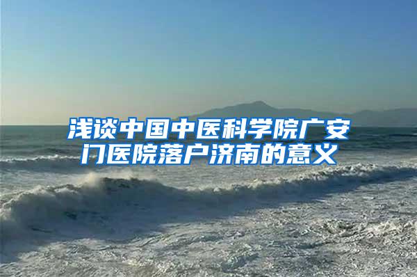 浅谈中国中医科学院广安门医院落户济南的意义