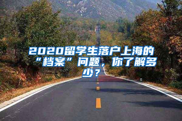 2020留学生落户上海的“档案”问题，你了解多少？