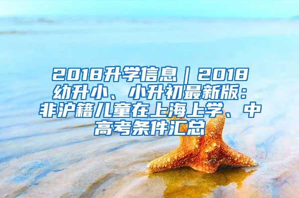 2018升学信息｜2018幼升小、小升初最新版：非沪籍儿童在上海上学、中高考条件汇总