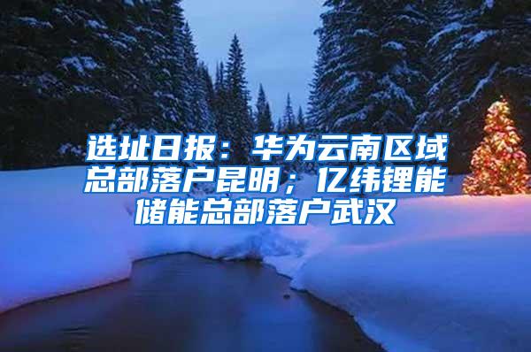 选址日报：华为云南区域总部落户昆明；亿纬锂能储能总部落户武汉