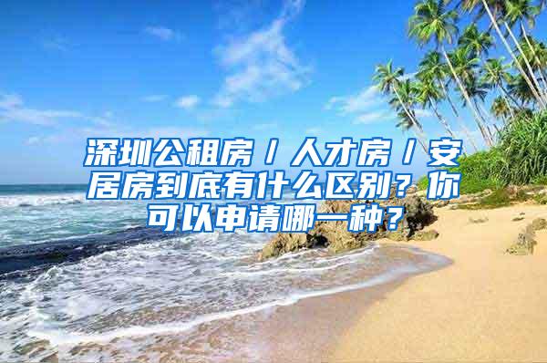 深圳公租房／人才房／安居房到底有什么区别？你可以申请哪一种？