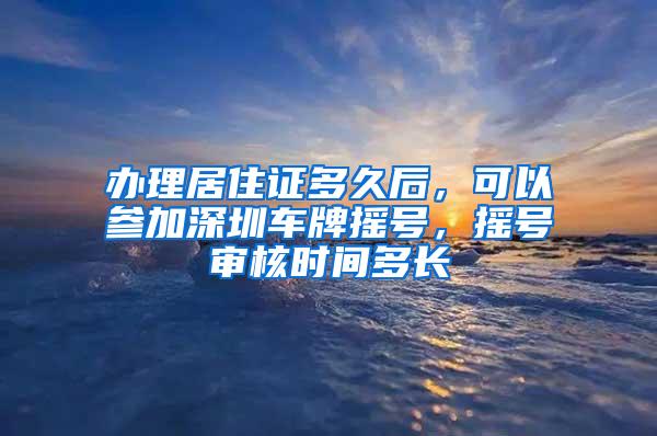 办理居住证多久后，可以参加深圳车牌摇号，摇号审核时间多长