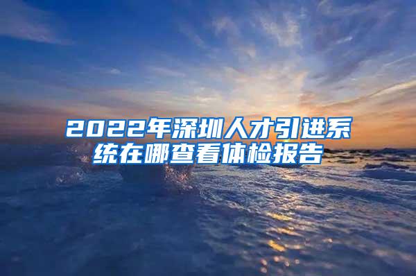 2022年深圳人才引进系统在哪查看体检报告