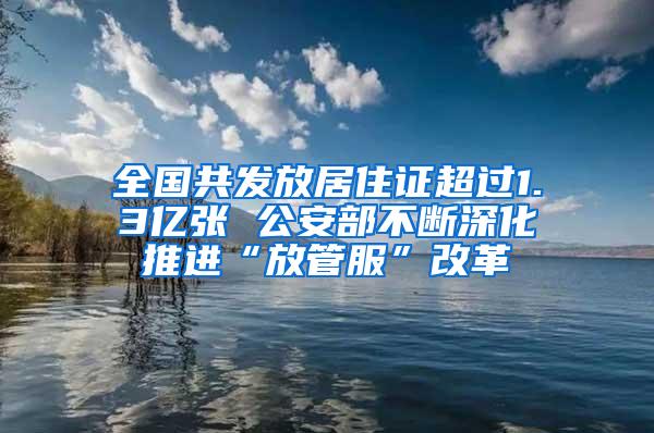 全国共发放居住证超过1.3亿张 公安部不断深化推进“放管服”改革