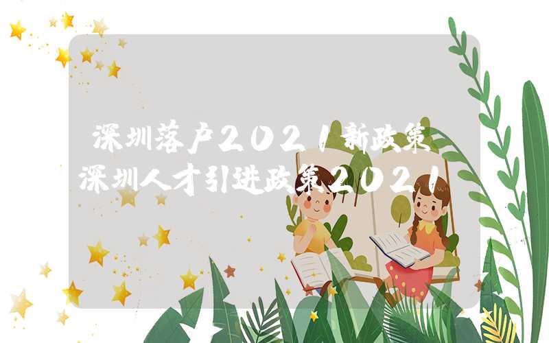 深圳落户2021新政策(深圳人才引进政策2021)