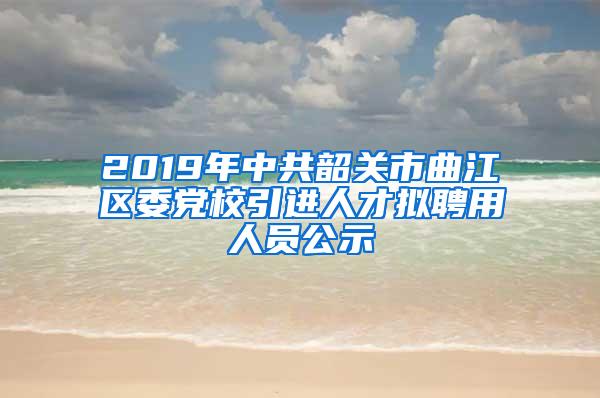 2019年中共韶关市曲江区委党校引进人才拟聘用人员公示