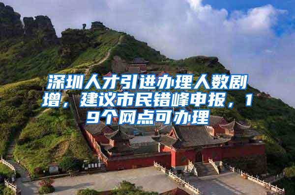 深圳人才引进办理人数剧增，建议市民错峰申报，19个网点可办理