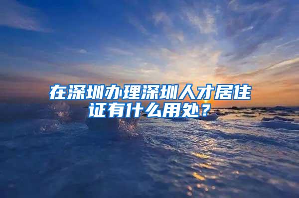 在深圳办理深圳人才居住证有什么用处？