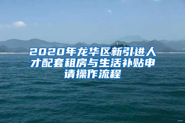 2020年龙华区新引进人才配套租房与生活补贴申请操作流程