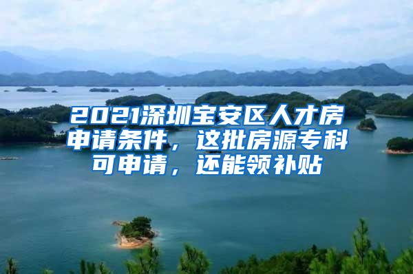 2021深圳宝安区人才房申请条件，这批房源专科可申请，还能领补贴